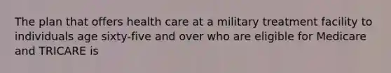 The plan that offers health care at a military treatment facility to individuals age sixty-five and over who are eligible for Medicare and TRICARE is