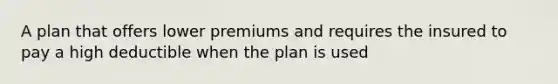 A plan that offers lower premiums and requires the insured to pay a high deductible when the plan is used