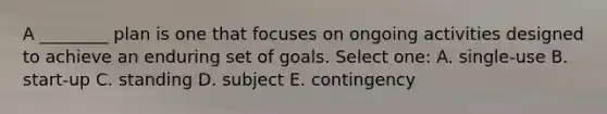 A ________ plan is one that focuses on ongoing activities designed to achieve an enduring set of goals. Select one: A. single-use B. start-up C. standing D. subject E. contingency