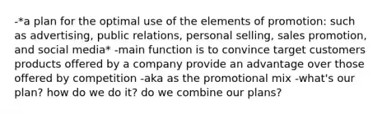 -*a plan for the optimal use of the elements of promotion: such as advertising, public relations, personal selling, sales promotion, and social media* -main function is to convince target customers products offered by a company provide an advantage over those offered by competition -aka as the promotional mix -what's our plan? how do we do it? do we combine our plans?