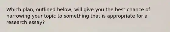 Which plan, outlined below, will give you the best chance of narrowing your topic to something that is appropriate for a research essay?