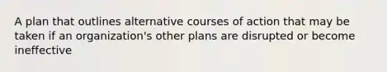 A plan that outlines alternative courses of action that may be taken if an organization's other plans are disrupted or become ineffective