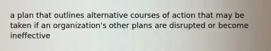 a plan that outlines alternative courses of action that may be taken if an organization's other plans are disrupted or become ineffective