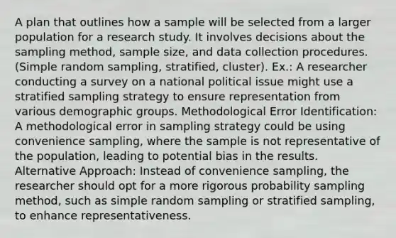 A plan that outlines how a sample will be selected from a larger population for a research study. It involves decisions about the sampling method, sample size, and data collection procedures. (Simple random sampling, stratified, cluster). Ex.: A researcher conducting a survey on a national political issue might use a stratified sampling strategy to ensure representation from various demographic groups. Methodological Error Identification: A methodological error in sampling strategy could be using convenience sampling, where the sample is not representative of the population, leading to potential bias in the results. Alternative Approach: Instead of convenience sampling, the researcher should opt for a more rigorous probability sampling method, such as simple random sampling or stratified sampling, to enhance representativeness.