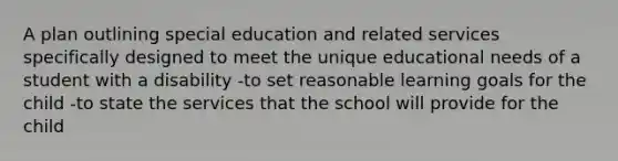 A plan outlining special education and related services specifically designed to meet the unique educational needs of a student with a disability -to set reasonable learning goals for the child -to state the services that the school will provide for the child