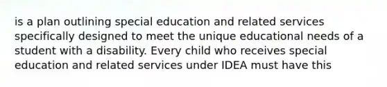 is a plan outlining special education and related services specifically designed to meet the unique educational needs of a student with a disability. Every child who receives special education and related services under IDEA must have this