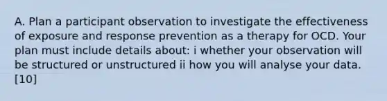 A. Plan a participant observation to investigate the effectiveness of exposure and response prevention as a therapy for OCD. Your plan must include details about: i whether your observation will be structured or unstructured ii how you will analyse your data. [10]