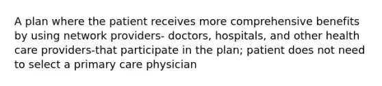 A plan where the patient receives more comprehensive benefits by using network providers- doctors, hospitals, and other health care providers-that participate in the plan; patient does not need to select a primary care physician