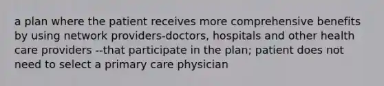 a plan where the patient receives more comprehensive benefits by using network providers-doctors, hospitals and other health care providers --that participate in the plan; patient does not need to select a primary care physician