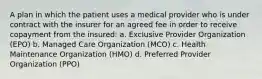 A plan in which the patient uses a medical provider who is under contract with the insurer for an agreed fee in order to receive copayment from the insured: a. Exclusive Provider Organization (EPO) b. Managed Care Organization (MCO) c. Health Maintenance Organization (HMO) d. Preferred Provider Organization (PPO)