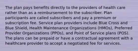 The plan pays benefits directly to the providers of health care rather than as a reimbursement to the subscriber. Plan participants are called subscribers and pay a premium or subscription fee. Service plan providers include Blue Cross and Blue Shield, Health Maintenance Organizations (HMOs), Preferred Provider Organizations (PPOs), and Point of Service plans (POS). The plans can be prepaid or have a contractual agreement with a healthcare provider to accept a negotiated fee for services.