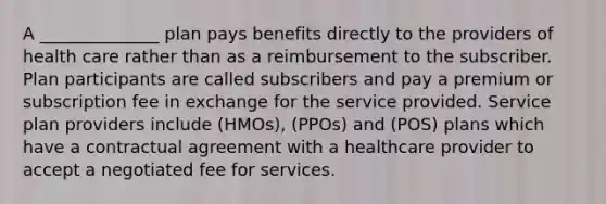 A ______________ plan pays benefits directly to the providers of health care rather than as a reimbursement to the subscriber. Plan participants are called subscribers and pay a premium or subscription fee in exchange for the service provided. Service plan providers include (HMOs), (PPOs) and (POS) plans which have a contractual agreement with a healthcare provider to accept a negotiated fee for services.