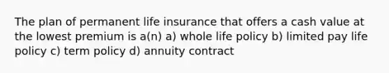 The plan of permanent life insurance that offers a cash value at the lowest premium is a(n) a) whole life policy b) limited pay life policy c) term policy d) annuity contract