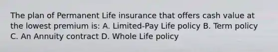 The plan of Permanent Life insurance that offers cash value at the lowest premium is: A. Limited-Pay Life policy B. Term policy C. An Annuity contract D. Whole Life policy