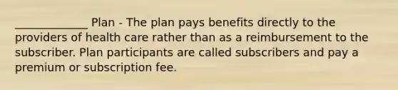 _____________ Plan - The plan pays benefits directly to the providers of health care rather than as a reimbursement to the subscriber. Plan participants are called subscribers and pay a premium or subscription fee.