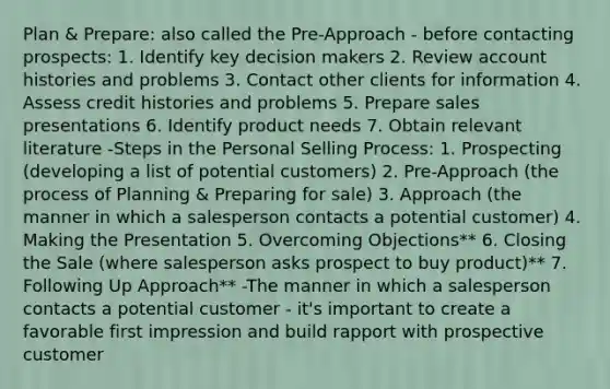 Plan & Prepare: also called the Pre-Approach - before contacting prospects: 1. Identify key decision makers 2. Review account histories and problems 3. Contact other clients for information 4. Assess credit histories and problems 5. Prepare sales presentations 6. Identify product needs 7. Obtain relevant literature -Steps in the Personal Selling Process: 1. Prospecting (developing a list of potential customers) 2. Pre-Approach (the process of Planning & Preparing for sale) 3. Approach (the manner in which a salesperson contacts a potential customer) 4. Making the Presentation 5. Overcoming Objections** 6. Closing the Sale (where salesperson asks prospect to buy product)** 7. Following Up Approach** -The manner in which a salesperson contacts a potential customer - it's important to create a favorable first impression and build rapport with prospective customer