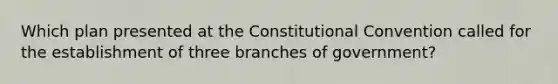 Which plan presented at the Constitutional Convention called for the establishment of three branches of government?