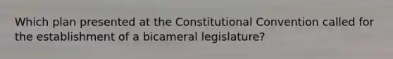 Which plan presented at the Constitutional Convention called for the establishment of a bicameral legislature?