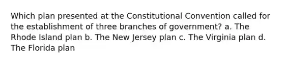 Which plan presented at the Constitutional Convention called for the establishment of three branches of government? a. The Rhode Island plan b. The New Jersey plan c. The Virginia plan d. The Florida plan