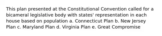 This plan presented at the Constitutional Convention called for a bicameral legislative body with states' representation in each house based on population a. Connecticut Plan b. New Jersey Plan c. Maryland Plan d. Virginia Plan e. Great Compromise