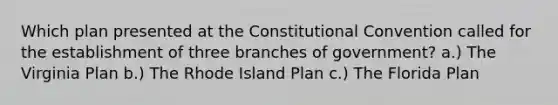 Which plan presented at the Constitutional Convention called for the establishment of three branches of government? a.) The Virginia Plan b.) The Rhode Island Plan c.) The Florida Plan