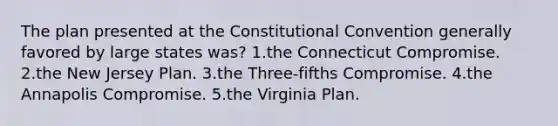 The plan presented at the Constitutional Convention generally favored ​by large states was? ​1.the Connecticut Compromise. ​2.the New Jersey Plan. ​3.the Three-fifths Compromise. ​4.the Annapolis Compromise. ​5.the Virginia Plan.