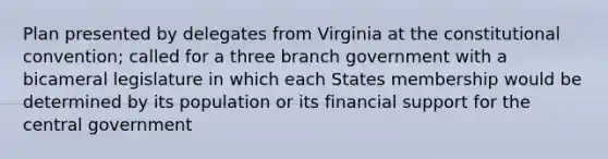 Plan presented by delegates from Virginia at the constitutional convention; called for a three branch government with a bicameral legislature in which each States membership would be determined by its population or its financial support for the central government