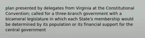 plan presented by delegates from Virginia at the Constitutional Convention; called for a three-branch government with a bicameral legislature in which each State's membership would be determined by its population or its financial support for the central government