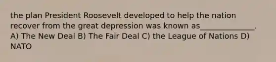 the plan President Roosevelt developed to help the nation recover from the great depression was known as______________. A) The New Deal B) The Fair Deal C) the League of Nations D) NATO