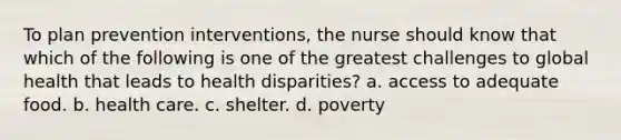 To plan prevention interventions, the nurse should know that which of the following is one of the greatest challenges to global health that leads to health disparities? a. access to adequate food. b. health care. c. shelter. d. poverty