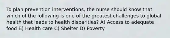 To plan prevention interventions, the nurse should know that which of the following is one of the greatest challenges to global health that leads to health disparities? A) Access to adequate food B) Health care C) Shelter D) Poverty