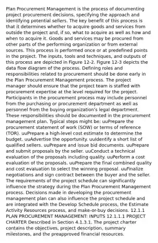 Plan Procurement Management is the process of documenting project procurement decisions, specifying the approach and identifying potential sellers. The key benefit of this process is that it determines whether to acquire goods and services from outside the project and, if so, what to acquire as well as how and when to acquire it. Goods and services may be procured from other parts of the performing organization or from external sources. This process is performed once or at predefined points in the project. The inputs, tools and techniques, and outputs of this process are depicted in Figure 12-2. Figure 12-3 depicts the data flow diagram of the process. Defining roles and responsibilities related to procurement should be done early in the Plan Procurement Management process. The project manager should ensure that the project team is staffed with procurement expertise at the level required for the project. Participants in the procurement process may include personnel from the purchasing or procurement department as well as personnel from the buying organization's legal department. These responsibilities should be documented in the procurement management plan. Typical steps might be: uuPrepare the procurement statement of work (SOW) or terms of reference (TOR). uuPrepare a high-level cost estimate to determine the budget. uuAdvertise the opportunity. uuIdentify a short list of qualified sellers. uuPrepare and issue bid documents. uuPrepare and submit proposals by the seller. uuConduct a technical evaluation of the proposals including quality. uuPerform a cost evaluation of the proposals. uuPrepare the final combined quality and cost evaluation to select the winning proposal. uuFinalize negotiations and sign contract between the buyer and the seller. The requirements of the project schedule can significantly influence the strategy during the Plan Procurement Management process. Decisions made in developing the procurement management plan can also influence the project schedule and are integrated with the Develop Schedule process, the Estimate Activity Resources process, and make-or-buy decisions. 12.1.1 PLAN PROCUREMENT MANAGEMENT: INPUTS 12.1.1.1 PROJECT CHARTER Described in Section 4.1.3.1. The project charter contains the objectives, project description, summary milestones, and the preapproved financial resources.