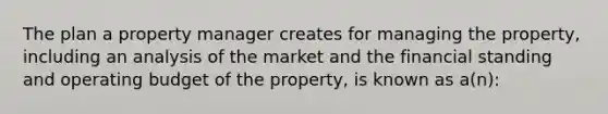 The plan a property manager creates for managing the property, including an analysis of the market and the financial standing and operating budget of the property, is known as a(n):