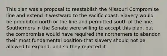 This plan was a proposal to reestablish the Missouri Compromise line and extend it westward to the Pacific coast. Slavery would be prohibited north or the line and permitted south of the line. Southerners in the Senate were willing to accept this plan, but the compromise would have required the northerners to abandon their most fundamental position-that slavery should not be allowed to expand- and so they rejected it.