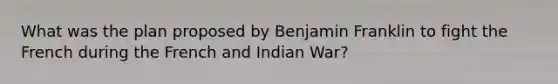 What was the plan proposed by Benjamin Franklin to fight the French during the French and Indian War?