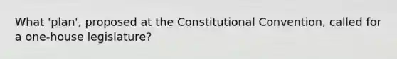 What 'plan', proposed at the Constitutional Convention, called for a one-house legislature?