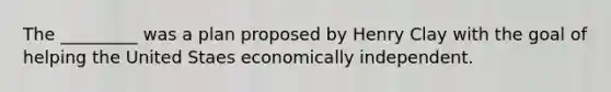 The _________ was a plan proposed by Henry Clay with the goal of helping the United Staes economically independent.