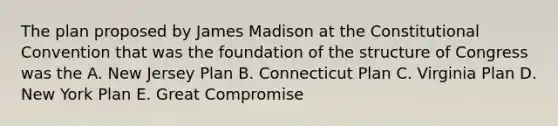 The plan proposed by James Madison at the Constitutional Convention that was the foundation of the structure of Congress was the A. New Jersey Plan B. Connecticut Plan C. Virginia Plan D. New York Plan E. Great Compromise