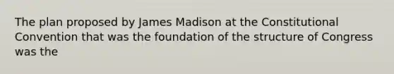 The plan proposed by James Madison at the Constitutional Convention that was the foundation of the structure of Congress was the