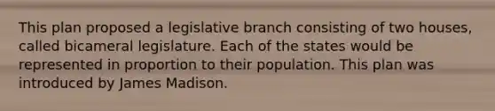 This plan proposed a legislative branch consisting of two houses, called bicameral legislature. Each of the states would be represented in proportion to their population. This plan was introduced by James Madison.