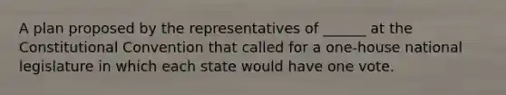 A plan proposed by the representatives of ______ at the Constitutional Convention that called for a one-house national legislature in which each state would have one vote.