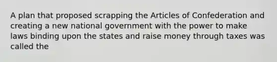 A plan that proposed scrapping the Articles of Confederation and creating a new national government with the power to make laws binding upon the states and raise money through taxes was called the