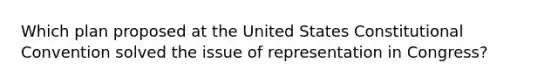 Which plan proposed at the United States Constitutional Convention solved the issue of representation in Congress?