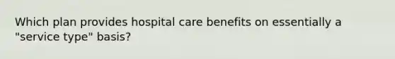 Which plan provides hospital care benefits on essentially a "service type" basis?