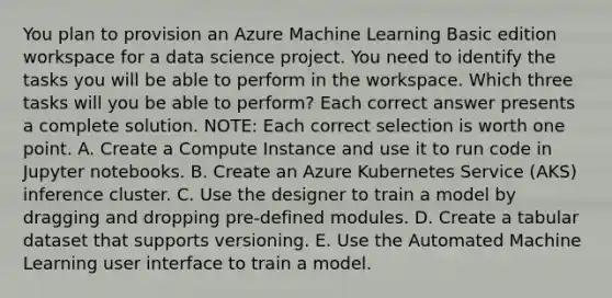 You plan to provision an Azure Machine Learning Basic edition workspace for a data science project. You need to identify the tasks you will be able to perform in the workspace. Which three tasks will you be able to perform? Each correct answer presents a complete solution. NOTE: Each correct selection is worth one point. A. Create a Compute Instance and use it to run code in Jupyter notebooks. B. Create an Azure Kubernetes Service (AKS) inference cluster. C. Use the designer to train a model by dragging and dropping pre-defined modules. D. Create a tabular dataset that supports versioning. E. Use the Automated Machine Learning user interface to train a model.