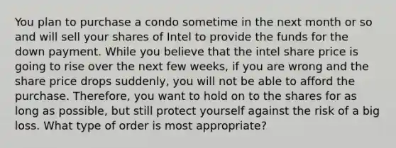 You plan to purchase a condo sometime in the next month or so and will sell your shares of Intel to provide the funds for the down payment. While you believe that the intel share price is going to rise over the next few weeks, if you are wrong and the share price drops suddenly, you will not be able to afford the purchase. Therefore, you want to hold on to the shares for as long as possible, but still protect yourself against the risk of a big loss. What type of order is most appropriate?