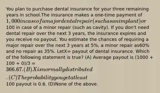 You plan to purchase dental insurance for your three remaining years in school.The insurance makes a one-time payment of 1,000 in case of a major dental repair (such as an implant) or100 in case of a minor repair (such as cavity). If you don't need dental repair over the next 3 years, the insurance expires and you receive no payout. You estimate the chances of requiring a major repair over the next 3 years at 5%, a minor repair as60% and no repair as 35%. LetX= payout of dental insurance. Which of the following statement is true? (A) Average payout is (1000 + 100 + 0)/3 = 366.67. (B)Xis normally distributed. (C) The probability you get at least100 payout is 0.6. (D)None of the above.