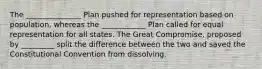 The _______________ Plan pushed for representation based on population, whereas the ____________ Plan called for equal representation for all states. The Great Compromise, proposed by _________ split the difference between the two and saved the Constitutional Convention from dissolving.