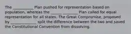 The ___________ Plan pushed for representation based on population, whereas the ______ ________ Plan called for equal representation for all states. The Great Compromise, proposed by ______________ split the difference between the two and saved the Constitutional Convention from dissolving.