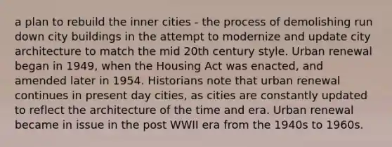 a plan to rebuild the inner cities - the process of demolishing run down city buildings in the attempt to modernize and update city architecture to match the mid 20th century style. Urban renewal began in 1949, when the Housing Act was enacted, and amended later in 1954. Historians note that urban renewal continues in present day cities, as cities are constantly updated to reflect the architecture of the time and era. Urban renewal became in issue in the post WWII era from the 1940s to 1960s.